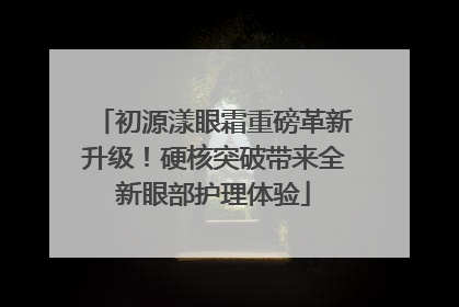 初源漾眼霜重磅革新升级!硬核突破带来全新眼部护理体验