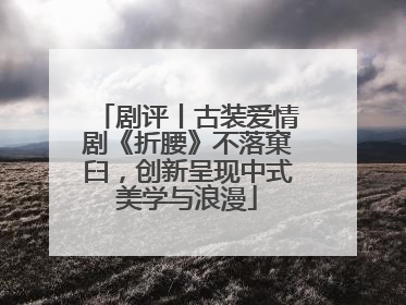 剧评丨古装爱情剧《折腰》不落窠臼，创新呈现中式美学与浪漫