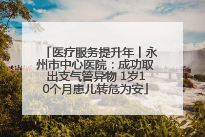 医疗服务提升年丨永州市中心医院：成功取出支气管异物 1岁10个月患儿转危为安