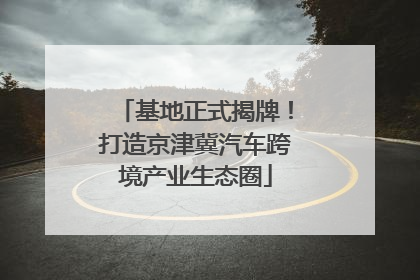 基地正式揭牌！打造京津冀汽车跨境产业生态圈