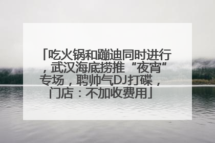 吃火锅和蹦迪同时进行，武汉海底捞推“夜宵”专场，聘帅气DJ打碟，门店：不加收费用