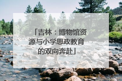 吉林：博物馆资源与小学思政教育的双向奔赴