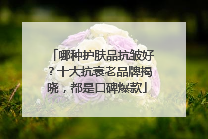 哪种护肤品抗皱好？十大抗衰老品牌揭晓，都是口碑爆款