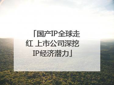国产IP全球走红 上市公司深挖IP经济潜力