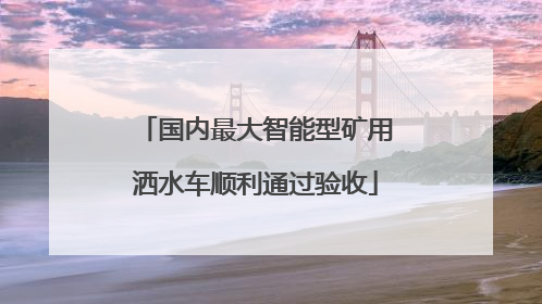 国内最大智能型矿用洒水车顺利通过验收