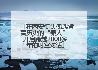 在西安街头偶遇背着历史的“秦人” 开启跨越2000多年的时空对话