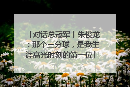 对话总冠军丨朱俊龙：那个三分球，是我生涯高光时刻的第一位