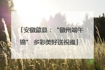 安徽歙县：“徽州端午锦” 多彩美好送祝福