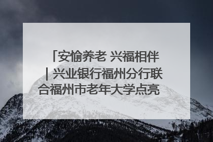 安愉养老 兴福相伴｜兴业银行福州分行联合福州市老年大学点亮安愉文化生活