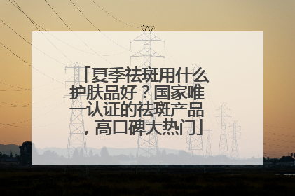 夏季祛斑用什么护肤品好？国家唯一认证的祛斑产品，高口碑大热门