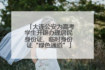 大连公安为高考学生开辟办理居民身份证、临时身份证“绿色通道”