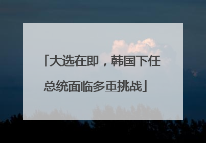 大选在即，韩国下任总统面临多重挑战