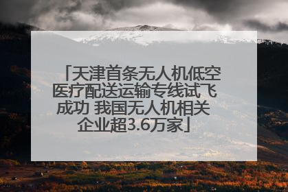 天津首条无人机低空医疗配送运输专线试飞成功 我国无人机相关企业超3.6万家