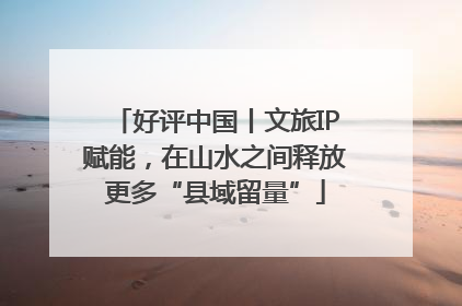 好评中国丨文旅IP赋能，在山水之间释放更多“县域留量”