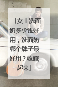 女士洗面奶多少钱好用，洗面奶哪个牌子最好用？收藏起来