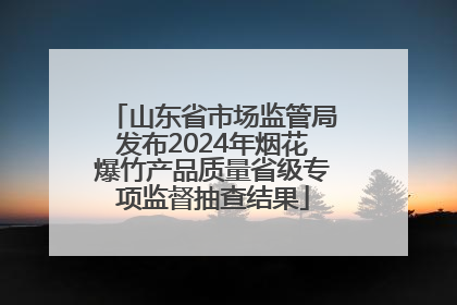 山东省市场监管局发布2024年烟花爆竹产品质量省级专项监督抽查结果
