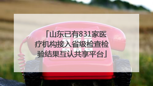山东已有831家医疗机构接入省级检查检验结果互认共享平台