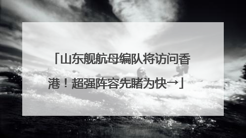 山东舰航母编队将访问香港！超强阵容先睹为快→
