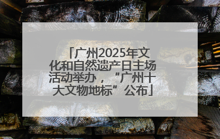 广州2025年文化和自然遗产日主场活动举办，“广州十大文物地标”公布