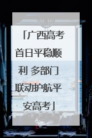 广西高考首日平稳顺利 多部门联动护航平安高考