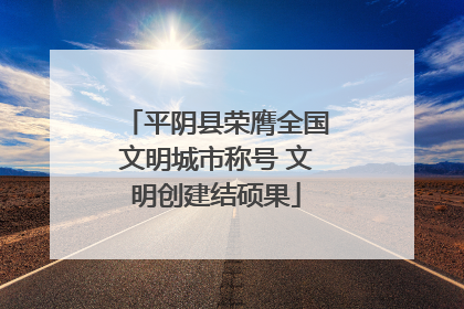 平阴县荣膺全国文明城市称号 文明创建结硕果