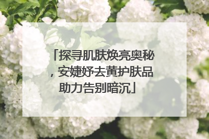 探寻肌肤焕亮奥秘，安婕妤去黄护肤品助力告别暗沉