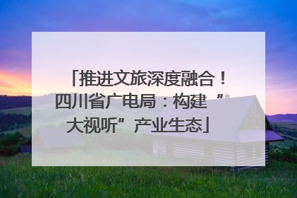 推进文旅深度融合！四川省广电局：构建“大视听”产业生态
