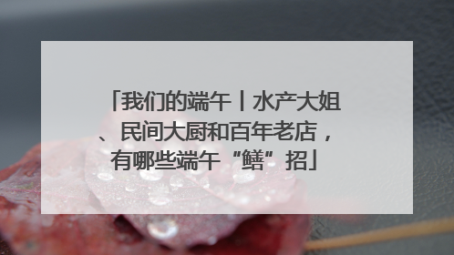 我们的端午丨水产大姐、民间大厨和百年老店，有哪些端午“鳝”招