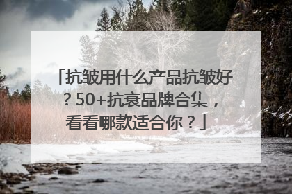 抗皱用什么产品抗皱好？50+抗衰品牌合集，看看哪款适合你？