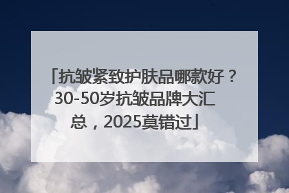 抗皱紧致护肤品哪款好？30-50岁抗皱品牌大汇总，2025莫错过