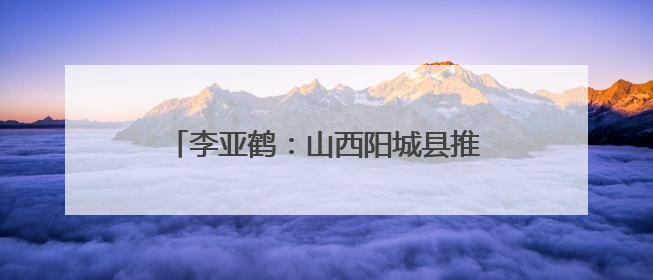 李亚鹤：山西阳城县推进乡村文化记忆工程 这里的乡土故事很动人