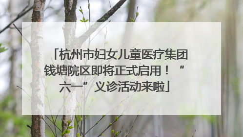 杭州市妇女儿童医疗集团钱塘院区即将正式启用！“六一”义诊活动来啦
