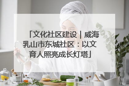 文化社区建设｜威海乳山市东城社区：以文育人照亮成长灯塔