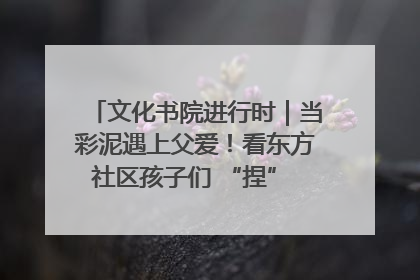 文化书院进行时｜当彩泥遇上父爱！看东方社区孩子们 “捏” 出心目中的爸爸