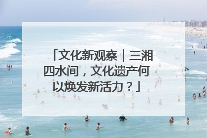 文化新观察｜三湘四水间，文化遗产何以焕发新活力？