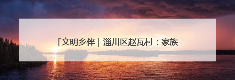 文明乡伴｜淄川区赵瓦村：家族理事大总“理”出文明新风尚