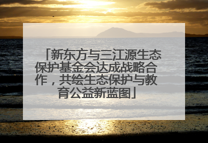 新东方与三江源生态保护基金会达成战略合作，共绘生态保护与教育公益新蓝图
