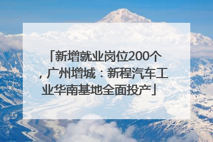 新增就业岗位200个，广州增城：新程汽车工业华南基地全面投产