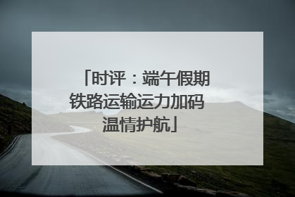 时评：端午假期铁路运输运力加码 温情护航