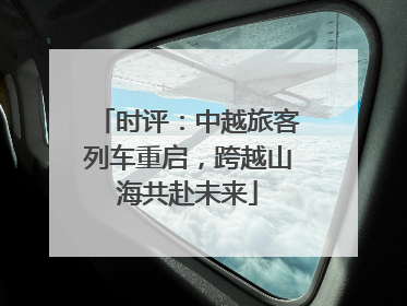 时评：中越旅客列车重启，跨越山海共赴未来