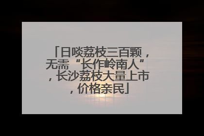 日啖荔枝三百颗，无需“长作岭南人”，长沙荔枝大量上市，价格亲民