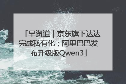 早资道｜京东旗下达达完成私有化；阿里巴巴发布升级版Qwen3