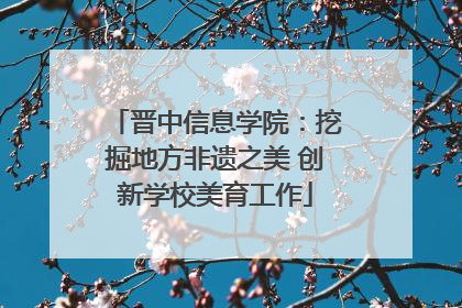 晋中信息学院：挖掘地方非遗之美 创新学校美育工作