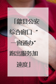 歙县公安综合窗口“一窗通办”跑出服务加速度