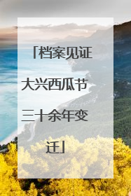 档案见证大兴西瓜节三十余年变迁