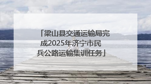 梁山县交通运输局完成2025年济宁市民兵公路运输集训任务