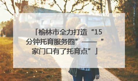 榆林市全力打造“15分钟托育服务圈”——“家门口有了托育点”