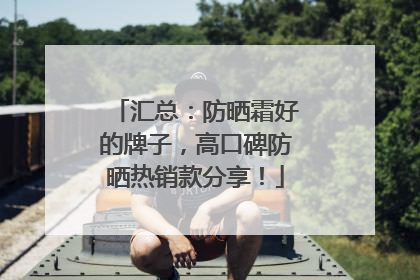 汇总：防晒霜好的牌子，高口碑防晒热销款分享！