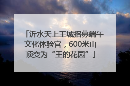 沂水天上王城招募端午文化体验官，600米山顶变为“王的花园”