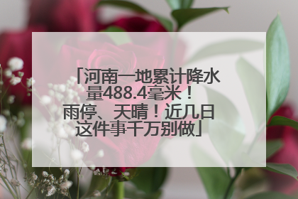 河南一地累计降水量488.4毫米！雨停、天晴！近几日这件事千万别做